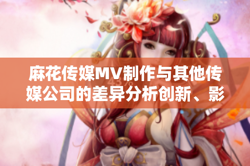 麻花傳媒MV制作與其他傳媒公司的差異分析創(chuàng)新、影響力與質(zhì)量的比較