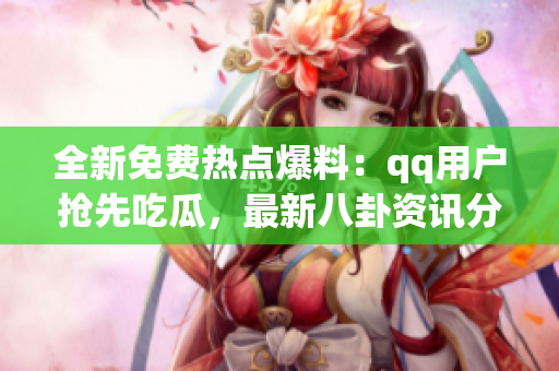 全新免費熱點爆料：qq用戶搶先吃瓜，最新八卦資訊分享
