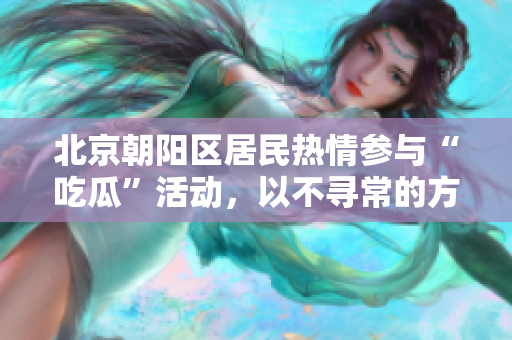 北京朝陽區(qū)居民熱情參與“吃瓜”活動，以不尋常的方式表達(dá)社會關(guān)注
