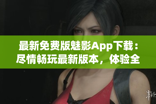 最新免費(fèi)版魅影App下載：盡情暢玩最新版本，體驗(yàn)全新功能