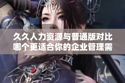 久久人力資源與普通版對比哪個更適合你的企業(yè)管理需求？