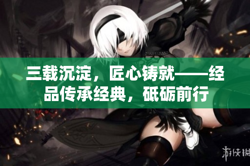 三載沉淀，匠心鑄就——經(jīng)品傳承經(jīng)典，砥礪前行