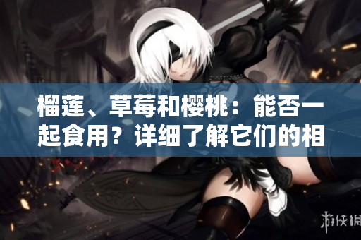榴蓮、草莓和櫻桃：能否一起食用？詳細(xì)了解它們的相互作用及可能帶來(lái)的益處和風(fēng)險(xiǎn)