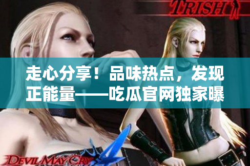 走心分享！品味熱點，發(fā)現(xiàn)正能量——吃瓜官網(wǎng)獨家曝光，揭秘黑料秘聞