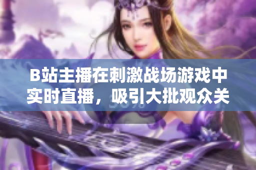 B站主播在刺激戰(zhàn)場游戲中實時直播，吸引大批觀眾關(guān)注
