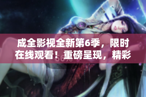 成全影視全新第6季，限時在線觀看！重磅呈現(xiàn)，精彩不容錯過！