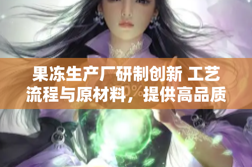 果凍生產(chǎn)廠研制創(chuàng)新 工藝流程與原材料，提供高品質(zhì)新鮮果凍