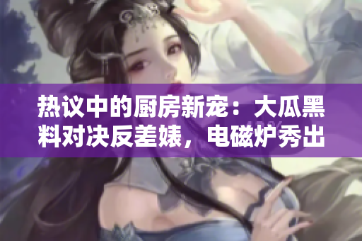 熱議中的廚房新寵：大瓜黑料對決反差婊，電磁爐秀出異能