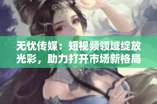 無憂傳媒：短視頻領(lǐng)域綻放光彩，助力打開市場新格局