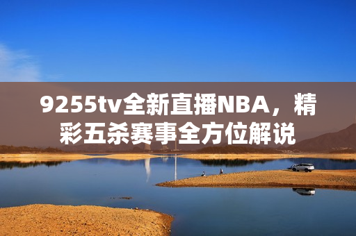 9255tv全新直播NBA，精彩五殺賽事全方位解說
