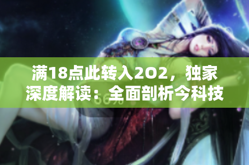 滿18點此轉(zhuǎn)入2O2，獨家深度解讀：全面剖析今科技發(fā)展趨勢并引領(lǐng)未來產(chǎn)業(yè)新潮流