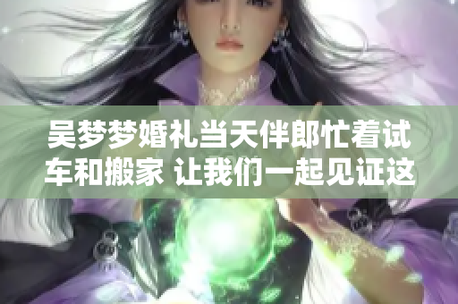 吳夢(mèng)夢(mèng)婚禮當(dāng)天伴郎忙著試車和搬家 讓我們一起見證這個(gè)特別的時(shí)刻