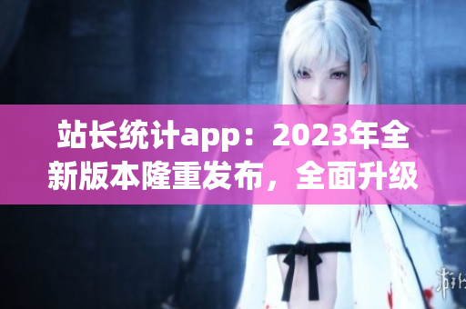 站長(zhǎng)統(tǒng)計(jì)app：2023年全新版本隆重發(fā)布，全面升級(jí)用戶體驗(yàn)