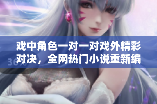 戲中角色一對(duì)一對(duì)戲外精彩對(duì)決，全網(wǎng)熱門小說(shuō)重新編纂