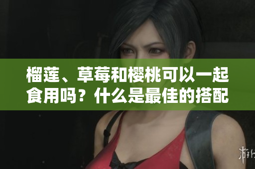 榴蓮、草莓和櫻桃可以一起食用嗎？什么是最佳的搭配？