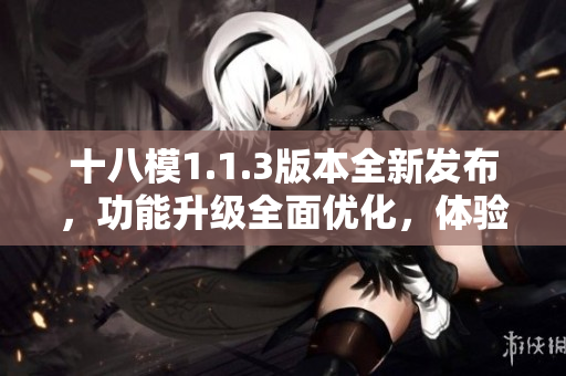 十八模1.1.3版本全新發(fā)布，功能升級(jí)全面優(yōu)化，體驗(yàn)提升明顯