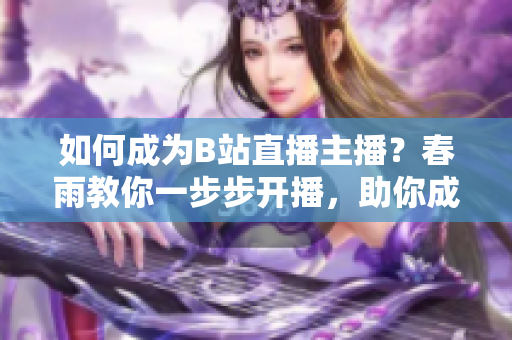 如何成為B站直播主播？春雨教你一步步開播，助你成為熱門主播