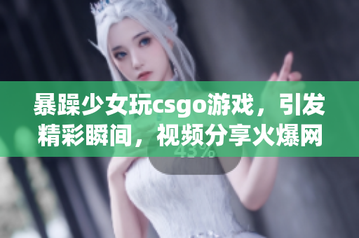 暴躁少女玩csgo游戲，引發(fā)精彩瞬間，視頻分享火爆網(wǎng)絡(luò)