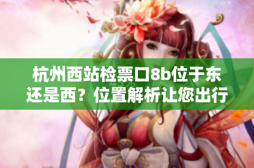 杭州西站檢票口8b位于東還是西？位置解析讓您出行更便利