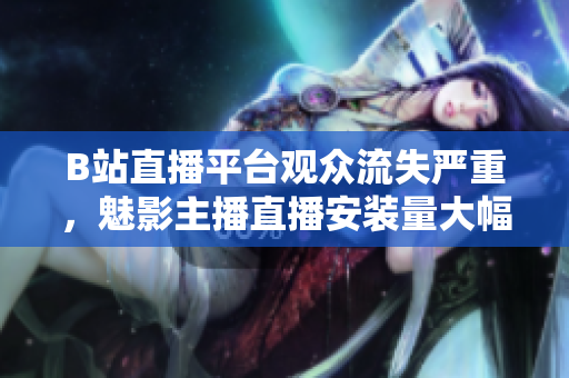 B站直播平臺(tái)觀眾流失嚴(yán)重，魅影主播直播安裝量大幅下滑