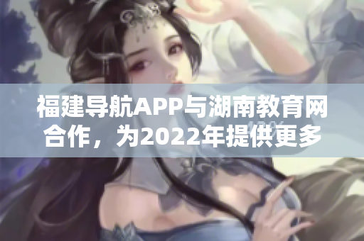 福建導(dǎo)航APP與湖南教育網(wǎng)合作，為2022年提供更多教育資訊