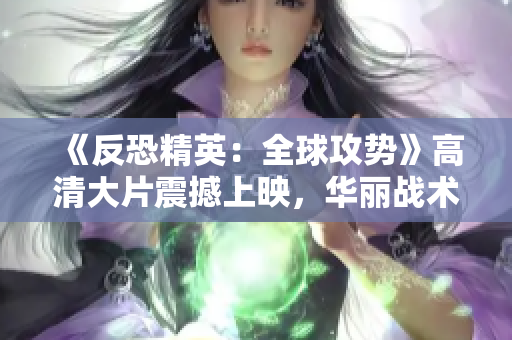 《反恐精英：全球攻勢》高清大片震撼上映，華麗戰(zhàn)術(shù)細(xì)節(jié)盡顯眼前