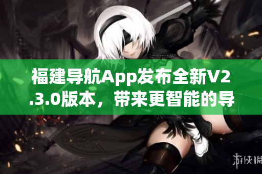 福建導(dǎo)航App發(fā)布全新V2.3.0版本，帶來(lái)更智能的導(dǎo)航體驗(yàn)