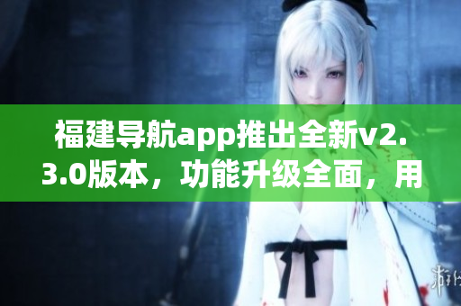 福建導(dǎo)航app推出全新v2.3.0版本，功能升級全面，用戶體驗大幅提升