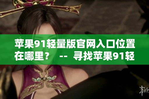 蘋果91輕量版官網(wǎng)入口位置在哪里？  --  尋找蘋果91輕量版官網(wǎng)入口位置