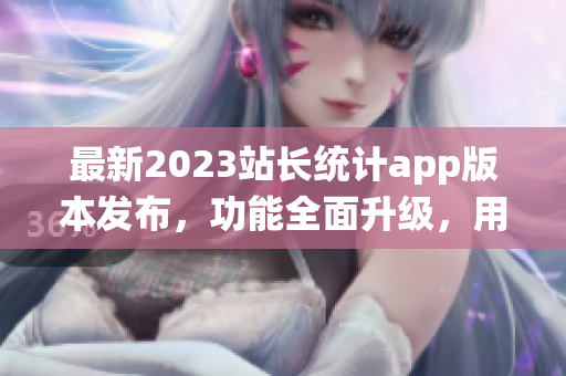 最新2023站長(zhǎng)統(tǒng)計(jì)app版本發(fā)布，功能全面升級(jí)，用戶體驗(yàn)再升級(jí)