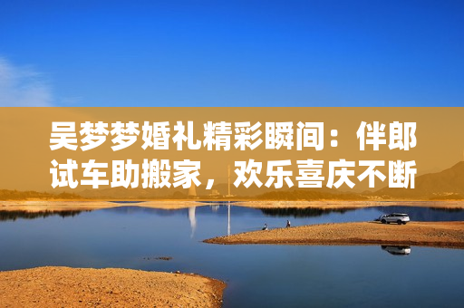 吳夢(mèng)夢(mèng)婚禮精彩瞬間：伴郎試車(chē)助搬家，歡樂(lè)喜慶不斷