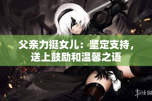 父親力挺女兒：堅(jiān)定支持，送上鼓勵(lì)和溫馨之語