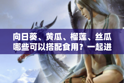 向日葵、黃瓜、榴蓮、絲瓜哪些可以搭配食用？一起進補營養(yǎng)好嗎？