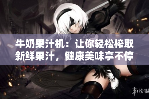 牛奶果汁機(jī)：讓你輕松榨取新鮮果汁，健康美味享不停