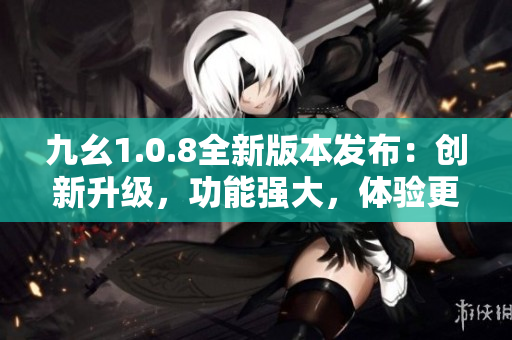 九幺1.0.8全新版本發(fā)布：創(chuàng)新升級，功能強(qiáng)大，體驗(yàn)更優(yōu)！