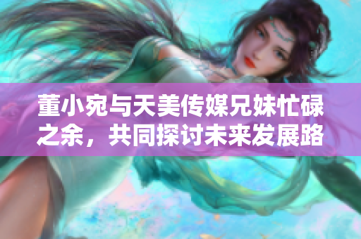 董小宛與天美傳媒兄妹忙碌之余，共同探討未來發(fā)展路徑