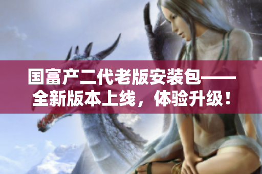 國(guó)富產(chǎn)二代老版安裝包——全新版本上線(xiàn)，體驗(yàn)升級(jí)！