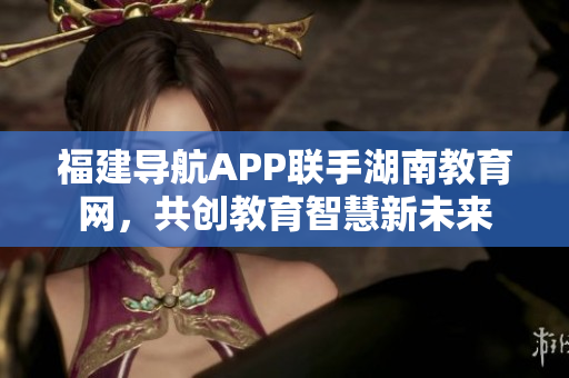 福建導(dǎo)航APP聯(lián)手湖南教育網(wǎng)，共創(chuàng)教育智慧新未來