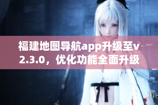 福建地圖導(dǎo)航app升級(jí)至v2.3.0，優(yōu)化功能全面升級(jí)