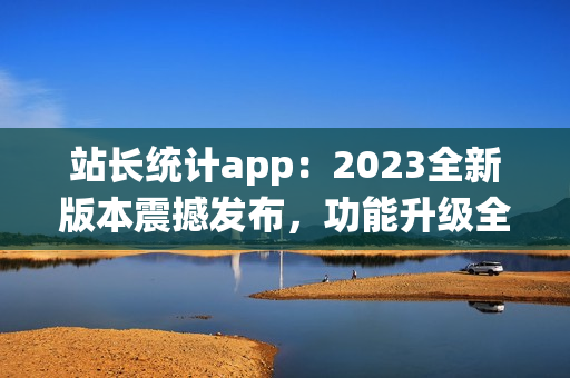 站長統(tǒng)計(jì)app：2023全新版本震撼發(fā)布，功能升級全面升級