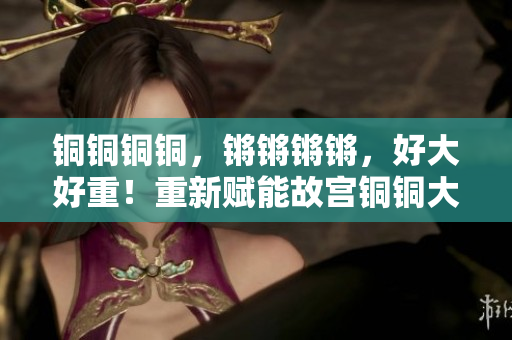 銅銅銅銅，鏘鏘鏘鏘，好大好重！重新賦能故宮銅銅大鐘矗立雄姿