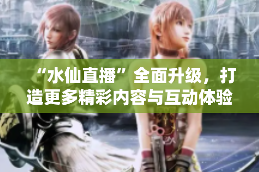 “水仙直播”全面升級(jí)，打造更多精彩內(nèi)容與互動(dòng)體驗(yàn)