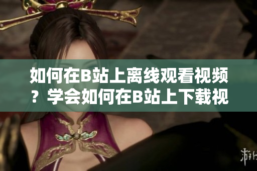 如何在B站上離線(xiàn)觀(guān)看視頻？學(xué)會(huì)如何在B站上下載視頻，讓你隨時(shí)隨地暢享精彩內(nèi)容
