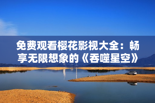 免費觀看櫻花影視大全：暢享無限想象的《吞噬星空》震撼視聽