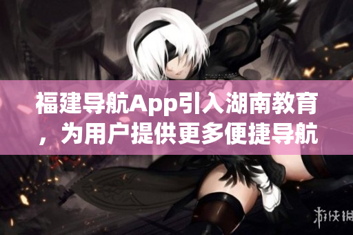 福建導航App引入湖南教育，為用戶提供更多便捷導航服務