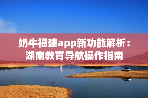 奶牛福建app新功能解析：湖南教育導航操作指南
