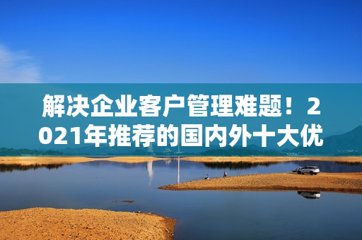 解決企業(yè)客戶管理難題！2021年推薦的國內(nèi)外十大優(yōu)質(zhì)免費(fèi)CRM軟件