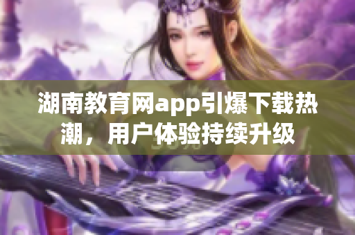 湖南教育網app引爆下載熱潮，用戶體驗持續(xù)升級