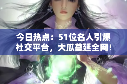 今日熱點：51位名人引爆社交平臺，大瓜蔓延全網(wǎng)！