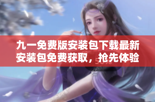 九一免費(fèi)版安裝包下載最新安裝包免費(fèi)獲取，搶先體驗(yàn)全新版本特色功能！